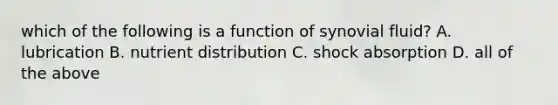 which of the following is a function of synovial fluid? A. lubrication B. nutrient distribution C. shock absorption D. all of the above