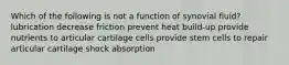 Which of the following is not a function of synovial fluid? lubrication decrease friction prevent heat build-up provide nutrients to articular cartilage cells provide stem cells to repair articular cartilage shock absorption