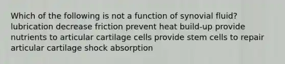 Which of the following is not a function of synovial fluid? lubrication decrease friction prevent heat build-up provide nutrients to articular cartilage cells provide stem cells to repair articular cartilage shock absorption