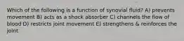 Which of the following is a function of synovial fluid? A) prevents movement B) acts as a shock absorber C) channels the flow of blood D) restricts joint movement E) strengthens & reinforces the joint