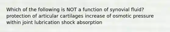 Which of the following is NOT a function of synovial fluid? protection of articular cartilages increase of osmotic pressure within joint lubrication shock absorption