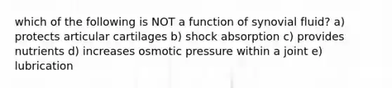 which of the following is NOT a function of synovial fluid? a) protects articular cartilages b) shock absorption c) provides nutrients d) increases osmotic pressure within a joint e) lubrication