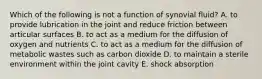 Which of the following is not a function of synovial fluid? A. to provide lubrication in the joint and reduce friction between articular surfaces B. to act as a medium for the diffusion of oxygen and nutrients C. to act as a medium for the diffusion of metabolic wastes such as carbon dioxide D. to maintain a sterile environment within the joint cavity E. shock absorption