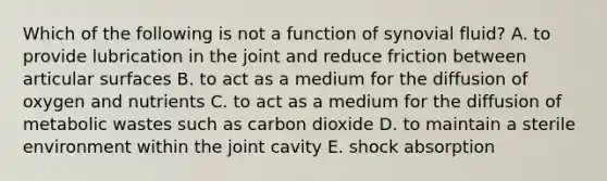 Which of the following is not a function of synovial fluid? A. to provide lubrication in the joint and reduce friction between articular surfaces B. to act as a medium for the diffusion of oxygen and nutrients C. to act as a medium for the diffusion of metabolic wastes such as carbon dioxide D. to maintain a sterile environment within the joint cavity E. shock absorption