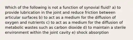 Which of the following is not a function of synovial fluid? a) to provide lubrication in the joint and reduce friction between articular surfaces b) to act as a medium for the diffusion of oxygen and nutrients c) to act as a medium for the diffusion of metabolic wastes such as carbon dioxide d) to maintain a sterile environment within the joint cavity e) shock absorption