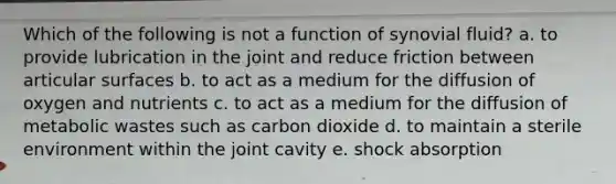 Which of the following is not a function of synovial fluid? a. to provide lubrication in the joint and reduce friction between articular surfaces b. to act as a medium for the diffusion of oxygen and nutrients c. to act as a medium for the diffusion of metabolic wastes such as carbon dioxide d. to maintain a sterile environment within the joint cavity e. shock absorption