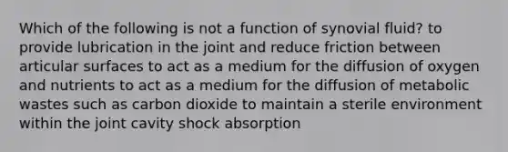 Which of the following is not a function of synovial fluid? to provide lubrication in the joint and reduce friction between articular surfaces to act as a medium for the diffusion of oxygen and nutrients to act as a medium for the diffusion of metabolic wastes such as carbon dioxide to maintain a sterile environment within the joint cavity shock absorption