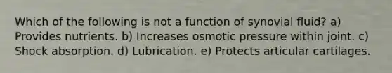 Which of the following is not a function of synovial fluid? a) Provides nutrients. b) Increases osmotic pressure within joint. c) Shock absorption. d) Lubrication. e) Protects articular cartilages.