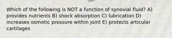 Which of the following is NOT a function of synovial fluid? A) provides nutrients B) shock absorption C) lubrication D) increases osmotic pressure within joint E) protects articular cartilages