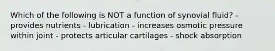 Which of the following is NOT a function of synovial fluid? - provides nutrients - lubrication - increases osmotic pressure within joint - protects articular cartilages - shock absorption