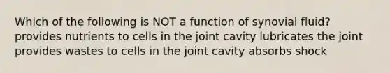 Which of the following is NOT a function of synovial fluid? provides nutrients to cells in the joint cavity lubricates the joint provides wastes to cells in the joint cavity absorbs shock