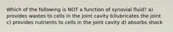 Which of the following is NOT a function of synovial fluid? a) provides wastes to cells in the joint cavity b)lubricates the joint c) provides nutrients to cells in the joint cavity d) absorbs shock