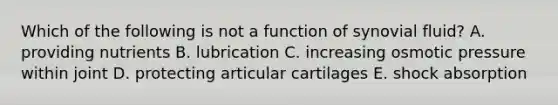 Which of the following is not a function of synovial fluid? A. providing nutrients B. lubrication C. increasing osmotic pressure within joint D. protecting articular cartilages E. shock absorption