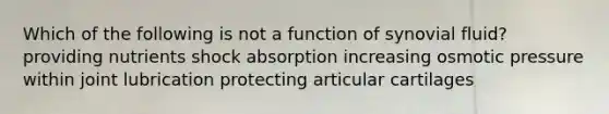 Which of the following is not a function of synovial fluid? providing nutrients shock absorption increasing osmotic pressure within joint lubrication protecting articular cartilages