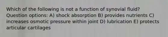 Which of the following is not a function of synovial fluid? Question options: A) shock absorption B) provides nutrients C) increases osmotic pressure within joint D) lubrication E) protects articular cartilages