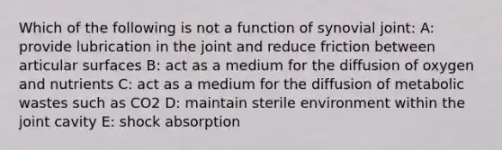 Which of the following is not a function of synovial joint: A: provide lubrication in the joint and reduce friction between articular surfaces B: act as a medium for the diffusion of oxygen and nutrients C: act as a medium for the diffusion of metabolic wastes such as CO2 D: maintain sterile environment within the joint cavity E: shock absorption