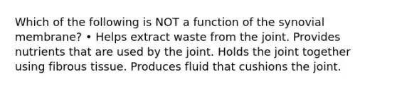 Which of the following is NOT a function of the synovial membrane? • Helps extract waste from the joint. Provides nutrients that are used by the joint. Holds the joint together using fibrous tissue. Produces fluid that cushions the joint.