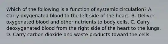 Which of the following is a function of systemic​ circulation? A. Carry oxygenated blood to the left side of the heart. B. Deliver oxygenated blood and other nutrients to body cells. C. Carry deoxygenated blood from the right side of the heart to the lungs. D. Carry carbon dioxide and waste products toward the cells.