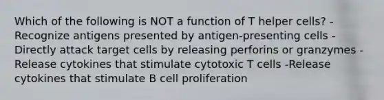 Which of the following is NOT a function of T helper cells? -Recognize antigens presented by antigen-presenting cells -Directly attack target cells by releasing perforins or granzymes -Release cytokines that stimulate cytotoxic T cells -Release cytokines that stimulate B cell proliferation