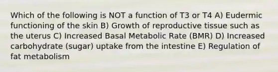 Which of the following is NOT a function of T3 or T4 A) Eudermic functioning of the skin B) Growth of reproductive tissue such as the uterus C) Increased Basal Metabolic Rate (BMR) D) Increased carbohydrate (sugar) uptake from the intestine E) Regulation of fat metabolism