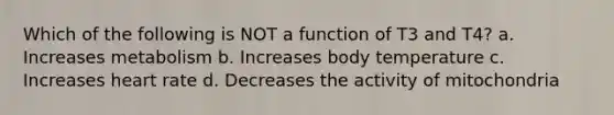 Which of the following is NOT a function of T3 and T4? a. Increases metabolism b. Increases body temperature c. Increases heart rate d. Decreases the activity of mitochondria