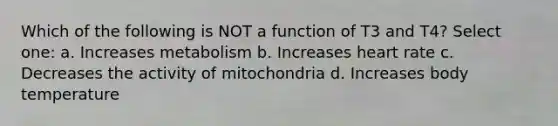 Which of the following is NOT a function of T3 and T4? Select one: a. Increases metabolism b. Increases heart rate c. Decreases the activity of mitochondria d. Increases body temperature