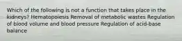 Which of the following is not a function that takes place in the kidneys? Hematopoiesis Removal of metabolic wastes Regulation of blood volume and blood pressure Regulation of acid-base balance