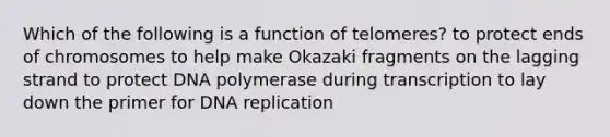 Which of the following is a function of telomeres? to protect ends of chromosomes to help make Okazaki fragments on the lagging strand to protect DNA polymerase during transcription to lay down the primer for DNA replication