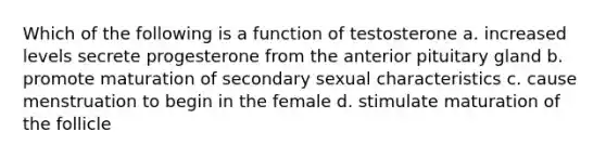 Which of the following is a function of testosterone a. increased levels secrete progesterone from the anterior pituitary gland b. promote maturation of secondary sexual characteristics c. cause menstruation to begin in the female d. stimulate maturation of the follicle