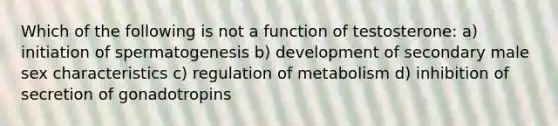 Which of the following is not a function of testosterone: a) initiation of spermatogenesis b) development of secondary male sex characteristics c) regulation of metabolism d) inhibition of secretion of gonadotropins