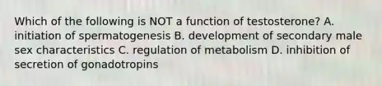 Which of the following is NOT a function of testosterone? A. initiation of spermatogenesis B. development of secondary male sex characteristics C. regulation of metabolism D. inhibition of secretion of gonadotropins