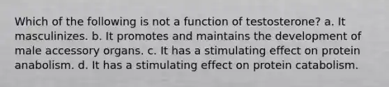 Which of the following is not a function of testosterone? a. It masculinizes. b. It promotes and maintains the development of male accessory organs. c. It has a stimulating effect on protein anabolism. d. It has a stimulating effect on protein catabolism.