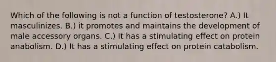 Which of the following is not a function of testosterone? A.) It masculinizes. B.) it promotes and maintains the development of male accessory organs. C.) It has a stimulating effect on protein anabolism. D.) It has a stimulating effect on protein catabolism.