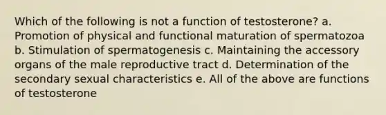 Which of the following is not a function of testosterone? a. Promotion of physical and functional maturation of spermatozoa b. Stimulation of spermatogenesis c. Maintaining the accessory organs of the male reproductive tract d. Determination of the secondary sexual characteristics e. All of the above are functions of testosterone