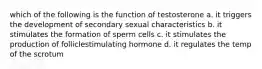 which of the following is the function of testosterone a. it triggers the development of secondary sexual characteristics b. it stimulates the formation of sperm cells c. it stimulates the production of folliclestimulating hormone d. it regulates the temp of the scrotum