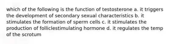 which of the following is the function of testosterone a. it triggers the development of secondary sexual characteristics b. it stimulates the formation of sperm cells c. it stimulates the production of folliclestimulating hormone d. it regulates the temp of the scrotum