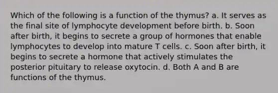 Which of the following is a function of the thymus? a. It serves as the final site of lymphocyte development before birth. b. Soon after birth, it begins to secrete a group of hormones that enable lymphocytes to develop into mature T cells. c. Soon after birth, it begins to secrete a hormone that actively stimulates the posterior pituitary to release oxytocin. d. Both A and B are functions of the thymus.