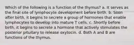 Which of the following is a function of the thymus? a. It serves as the final site of lymphocyte development before birth. b. Soon after birth, it begins to secrete a group of hormones that enable lymphocytes to develop into mature T cells. c. Shortly before birth, it begins to secrete a hormone that actively stimulates the posterior pituitary to release oxytocin. d. Both A and B are functions of the thymus.