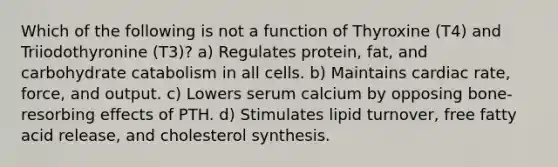 Which of the following is not a function of Thyroxine (T4) and Triiodothyronine (T3)? a) Regulates protein, fat, and carbohydrate catabolism in all cells. b) Maintains cardiac rate, force, and output. c) Lowers serum calcium by opposing bone-resorbing effects of PTH. d) Stimulates lipid turnover, free fatty acid release, and cholesterol synthesis.