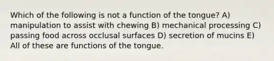 Which of the following is not a function of the tongue? A) manipulation to assist with chewing B) mechanical processing C) passing food across occlusal surfaces D) secretion of mucins E) All of these are functions of the tongue.