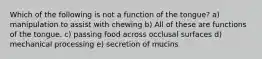 Which of the following is not a function of the tongue? a) manipulation to assist with chewing b) All of these are functions of the tongue. c) passing food across occlusal surfaces d) mechanical processing e) secretion of mucins