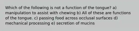 Which of the following is not a function of the tongue? a) manipulation to assist with chewing b) All of these are functions of the tongue. c) passing food across occlusal surfaces d) mechanical processing e) secretion of mucins