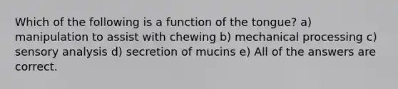 Which of the following is a function of the tongue? a) manipulation to assist with chewing b) mechanical processing c) sensory analysis d) secretion of mucins e) All of the answers are correct.