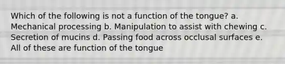 Which of the following is not a function of the tongue? a. Mechanical processing b. Manipulation to assist with chewing c. Secretion of mucins d. Passing food across occlusal surfaces e. All of these are function of the tongue