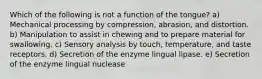 Which of the following is not a function of the tongue? a) Mechanical processing by compression, abrasion, and distortion. b) Manipulation to assist in chewing and to prepare material for swallowing. c) Sensory analysis by touch, temperature, and taste receptors. d) Secretion of the enzyme lingual lipase. e) Secretion of the enzyme lingual nuclease