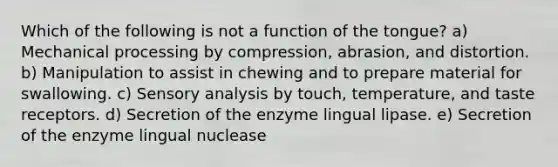 Which of the following is not a function of the tongue? a) Mechanical processing by compression, abrasion, and distortion. b) Manipulation to assist in chewing and to prepare material for swallowing. c) Sensory analysis by touch, temperature, and taste receptors. d) Secretion of the enzyme lingual lipase. e) Secretion of the enzyme lingual nuclease