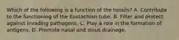 Which of the following is a function of the tonsils? A. Contribute to the functioning of the Eustachian tube. B. Filter and protect against invading pathogens. C. Play a role in the formation of antigens. D. Promote nasal and sinus drainage.