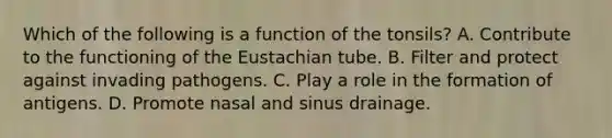 Which of the following is a function of the tonsils? A. Contribute to the functioning of the Eustachian tube. B. Filter and protect against invading pathogens. C. Play a role in the formation of antigens. D. Promote nasal and sinus drainage.