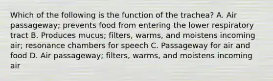 Which of the following is the function of the trachea? A. Air passageway; prevents food from entering the lower respiratory tract B. Produces mucus; filters, warms, and moistens incoming air; resonance chambers for speech C. Passageway for air and food D. Air passageway; filters, warms, and moistens incoming air