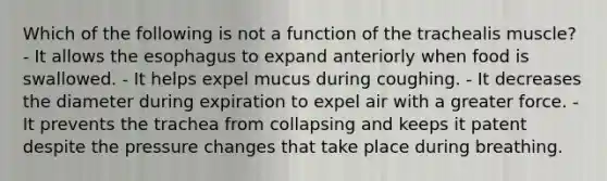 Which of the following is not a function of the trachealis muscle? - It allows the esophagus to expand anteriorly when food is swallowed. - It helps expel mucus during coughing. - It decreases the diameter during expiration to expel air with a greater force. - It prevents the trachea from collapsing and keeps it patent despite the pressure changes that take place during breathing.